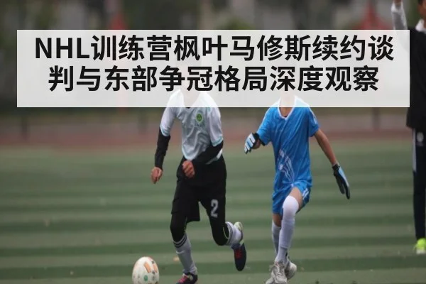 NHL训练营枫叶马修斯续约谈判与东部争冠格局深度观察