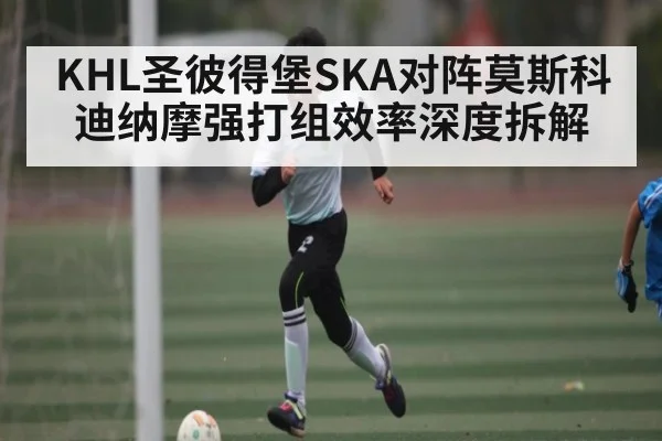 KHL圣彼得堡SKA对阵莫斯科迪纳摩强打组效率深度拆解