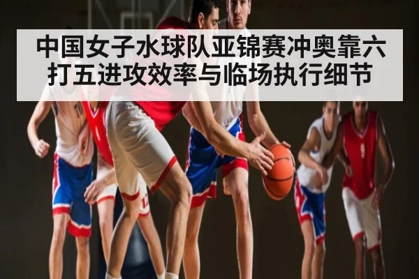 中国女子水球队亚锦赛冲奥靠六打五进攻效率与临场执行细节