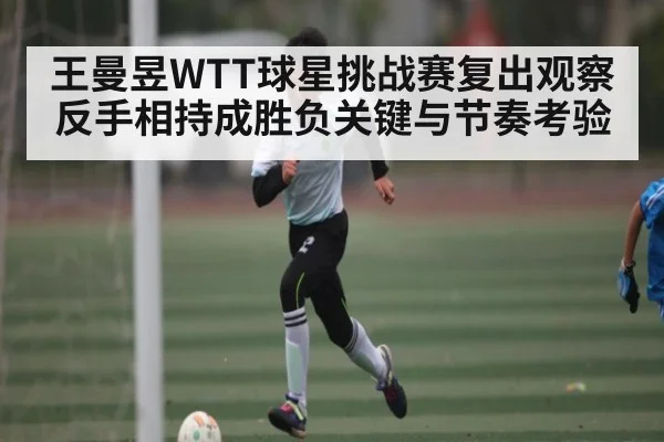 王曼昱WTT球星挑战赛复出观察 反手相持成胜负关键与节奏考验