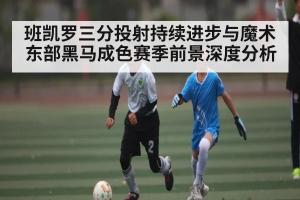 班凯罗三分投射持续进步与魔术东部黑马成色赛季前景深度分析